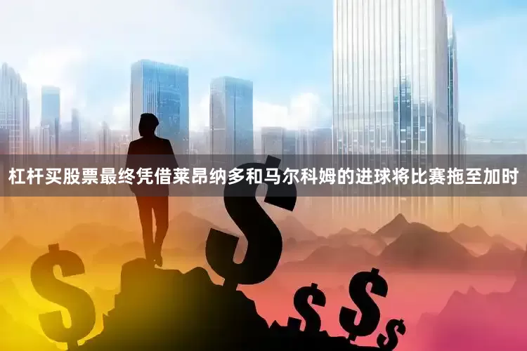 杠杆买股票最终凭借莱昂纳多和马尔科姆的进球将比赛拖至加时