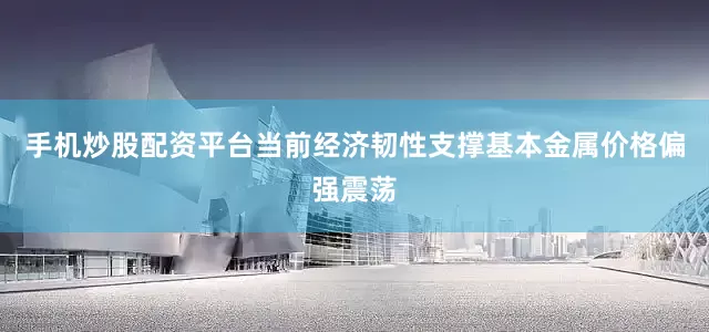 手机炒股配资平台当前经济韧性支撑基本金属价格偏强震荡