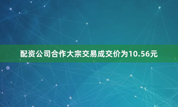 配资公司合作大宗交易成交价为10.56元
