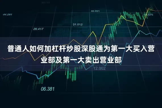 普通人如何加杠杆炒股深股通为第一大买入营业部及第一大卖出营业部