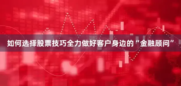 如何选择股票技巧全力做好客户身边的“金融顾问”