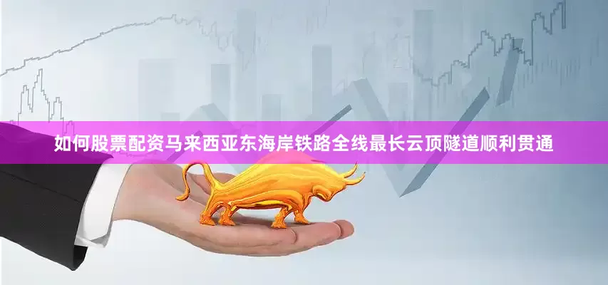 如何股票配资马来西亚东海岸铁路全线最长云顶隧道顺利贯通