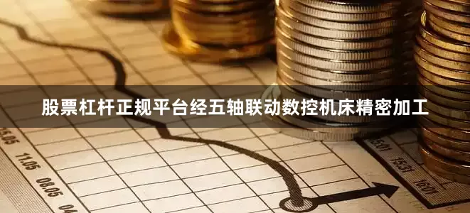 股票杠杆正规平台经五轴联动数控机床精密加工