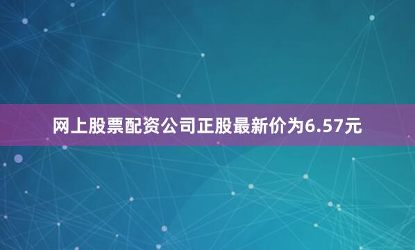 网上股票配资公司正股最新价为6.57元