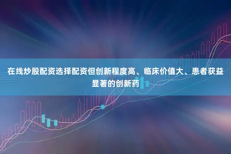 在线炒股配资选择配资但创新程度高、临床价值大、患者获益显著的创新药