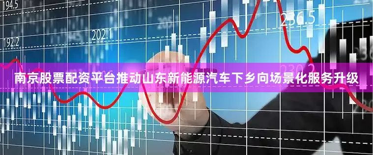 南京股票配资平台推动山东新能源汽车下乡向场景化服务升级