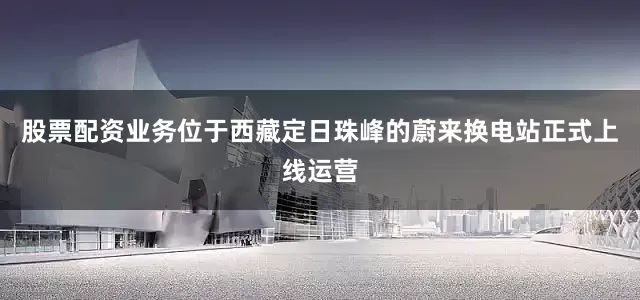 股票配资业务位于西藏定日珠峰的蔚来换电站正式上线运营
