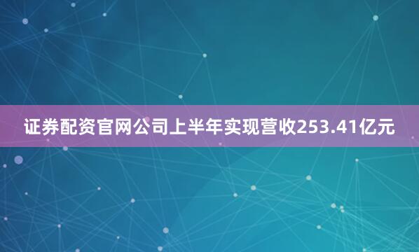 证券配资官网公司上半年实现营收253.41亿元