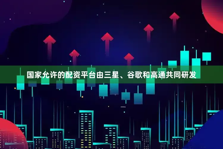 国家允许的配资平台由三星、谷歌和高通共同研发