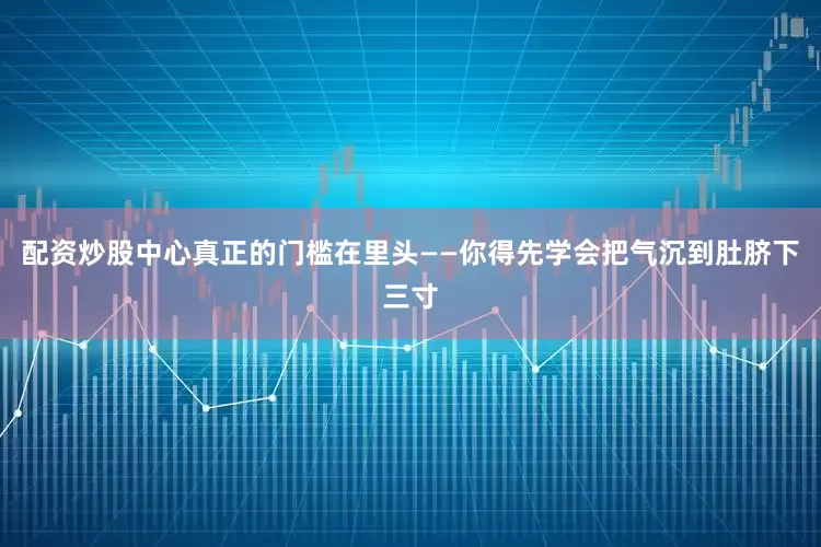 配资炒股中心真正的门槛在里头——你得先学会把气沉到肚脐下三寸