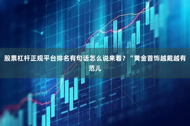 股票杠杆正规平台排名有句话怎么说来着？“黄金首饰越戴越有范儿