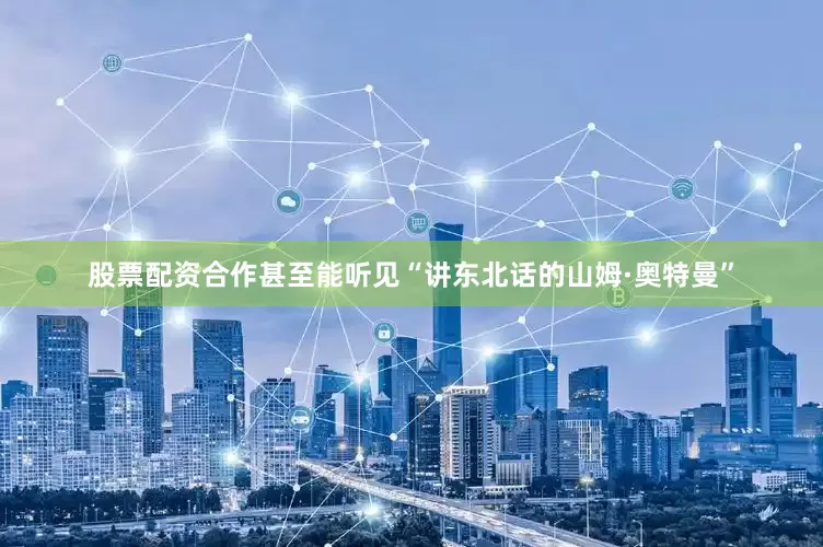 股票配资合作甚至能听见“讲东北话的山姆·奥特曼”