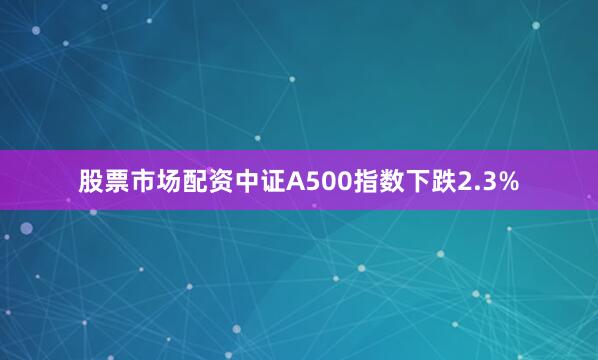 股票市场配资中证A500指数下跌2.3%